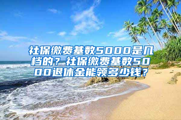 社保缴费基数5000是几档的？社保缴费基数5000退休金能领多少钱？