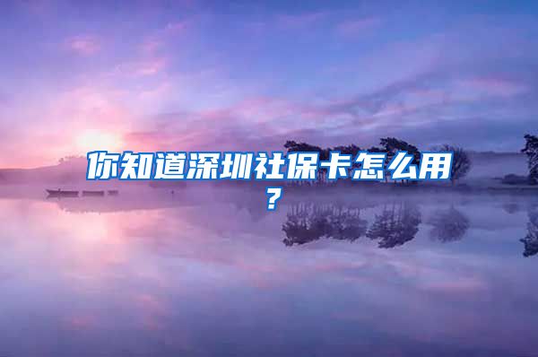 你知道深圳社保卡怎么用？