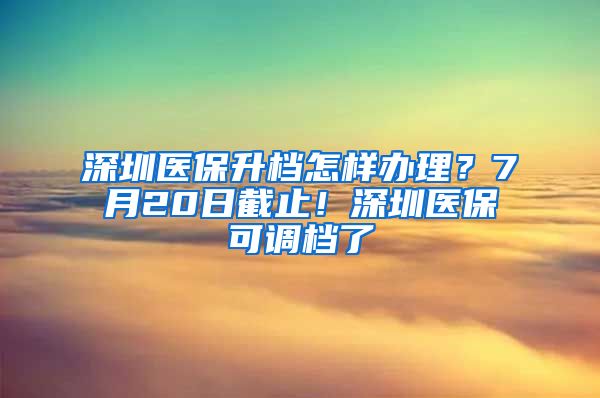 深圳医保升档怎样办理？7月20日截止！深圳医保可调档了