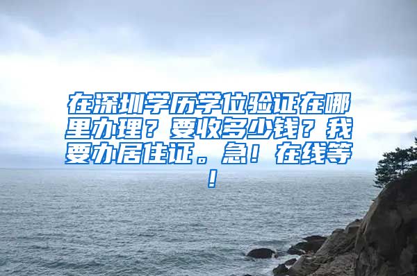 在深圳学历学位验证在哪里办理？要收多少钱？我要办居住证。急！在线等！