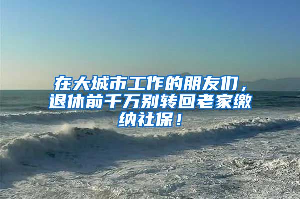 在大城市工作的朋友们，退休前千万别转回老家缴纳社保！