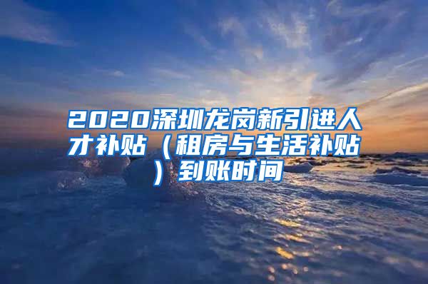 2020深圳龙岗新引进人才补贴（租房与生活补贴）到账时间