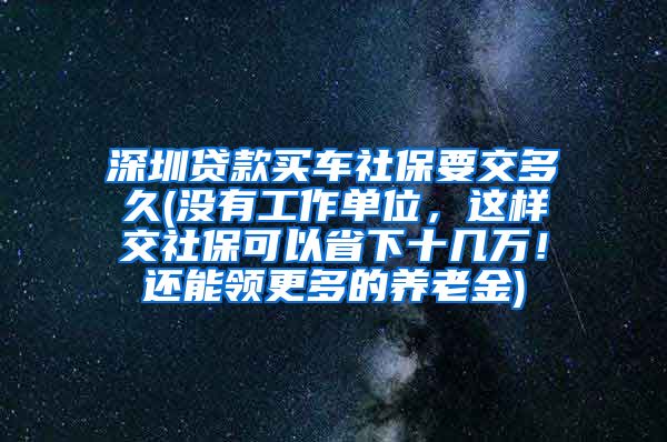 深圳贷款买车社保要交多久(没有工作单位，这样交社保可以省下十几万！还能领更多的养老金)