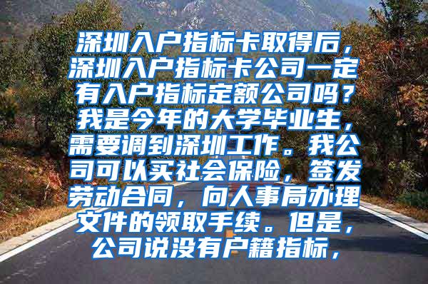 深圳入户指标卡取得后，深圳入户指标卡公司一定有入户指标定额公司吗？我是今年的大学毕业生，需要调到深圳工作。我公司可以买社会保险，签发劳动合同，向人事局办理文件的领取手续。但是，公司说没有户籍指标，