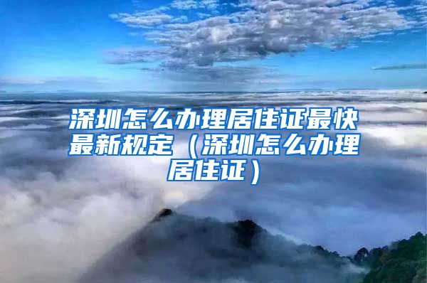 深圳怎么办理居住证最快最新规定（深圳怎么办理居住证）