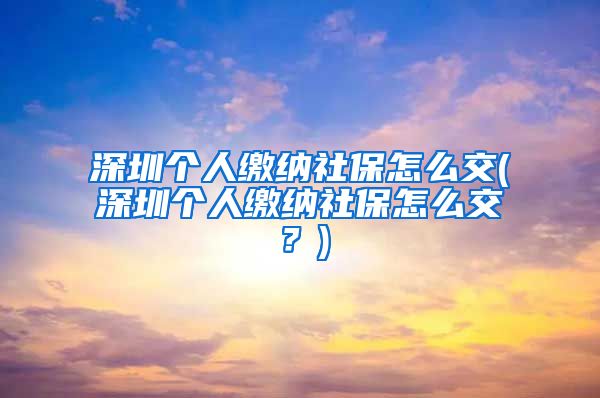 深圳个人缴纳社保怎么交(深圳个人缴纳社保怎么交？)