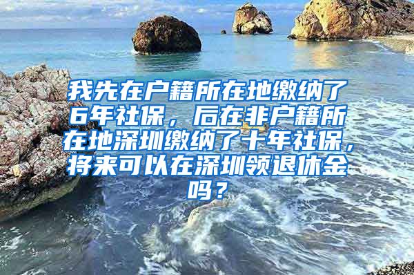 我先在户籍所在地缴纳了6年社保，后在非户籍所在地深圳缴纳了十年社保，将来可以在深圳领退休金吗？