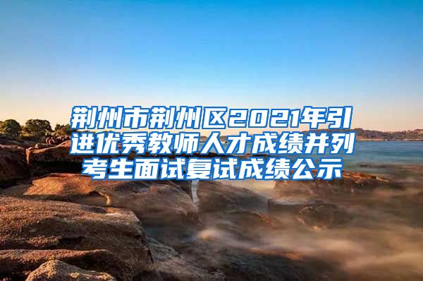 荆州市荆州区2021年引进优秀教师人才成绩并列考生面试复试成绩公示