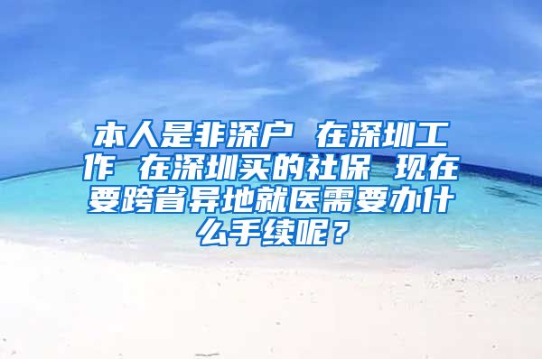 本人是非深户 在深圳工作 在深圳买的社保 现在要跨省异地就医需要办什么手续呢？