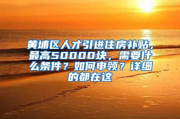 黄埔区人才引进住房补贴，最高50000块，需要什么条件？如何申领？详细的都在这