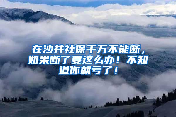 在沙井社保千万不能断，如果断了要这么办！不知道你就亏了！