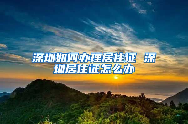 深圳如何办理居住证 深圳居住证怎么办