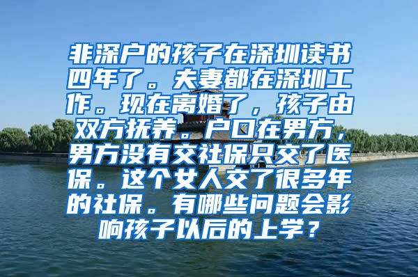 非深户的孩子在深圳读书四年了。夫妻都在深圳工作。现在离婚了，孩子由双方抚养。户口在男方，男方没有交社保只交了医保。这个女人交了很多年的社保。有哪些问题会影响孩子以后的上学？