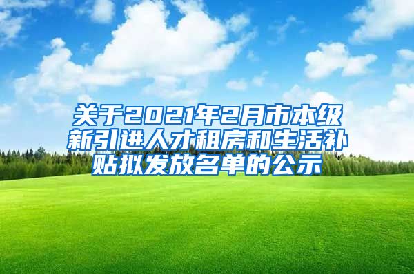 关于2021年2月市本级新引进人才租房和生活补贴拟发放名单的公示