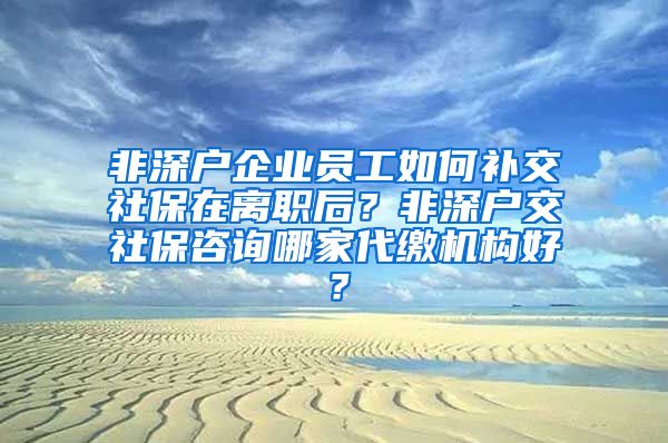 非深户企业员工如何补交社保在离职后？非深户交社保咨询哪家代缴机构好？