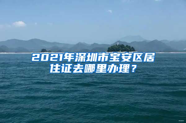 2021年深圳市宝安区居住证去哪里办理？