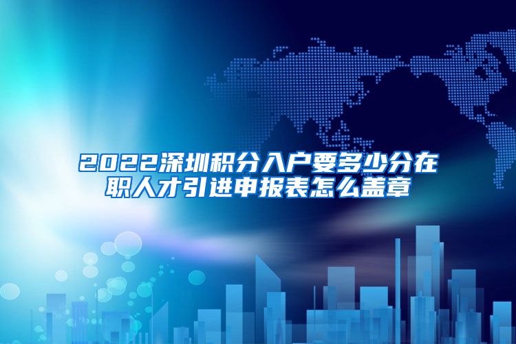 2022深圳积分入户要多少分在职人才引进申报表怎么盖章