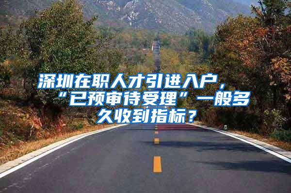 深圳在职人才引进入户，“已预审待受理”一般多久收到指标？