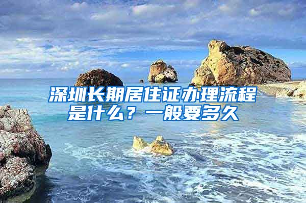 深圳长期居住证办理流程是什么？一般要多久