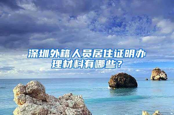 深圳外籍人员居住证明办理材料有哪些？