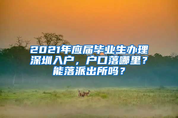 2021年应届毕业生办理深圳入户，户口落哪里？能落派出所吗？