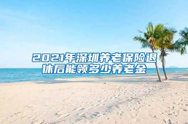 2021年深圳养老保险退休后能领多少养老金