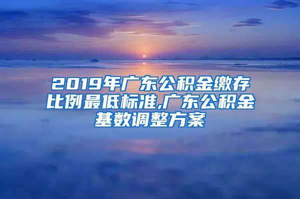 2019年广东公积金缴存比例最低标准,广东公积金基数调整方案