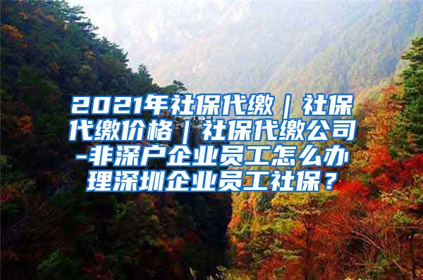 2021年社保代缴｜社保代缴价格｜社保代缴公司-非深户企业员工怎么办理深圳企业员工社保？