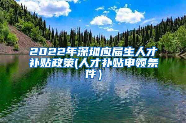 2022年深圳应届生人才补贴政策(人才补贴申领条件）