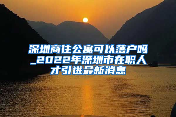 深圳商住公寓可以落户吗_2022年深圳市在职人才引进最新消息