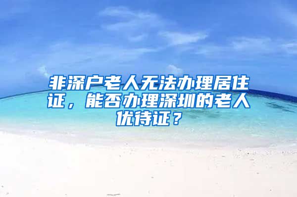 非深户老人无法办理居住证，能否办理深圳的老人优待证？