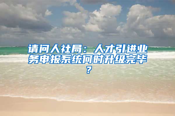 请问人社局：人才引进业务申报系统何时升级完毕？