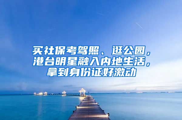 买社保考驾照、逛公园，港台明星融入内地生活，拿到身份证好激动