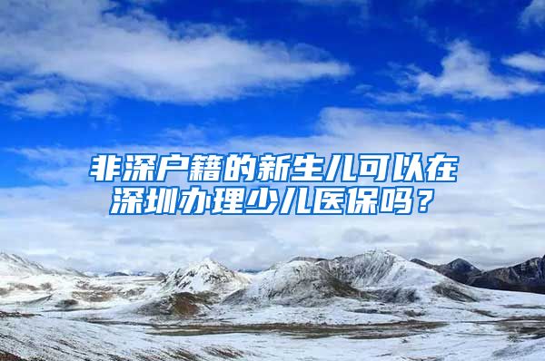 非深户籍的新生儿可以在深圳办理少儿医保吗？