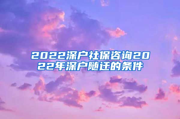 2022深户社保咨询2022年深户随迁的条件