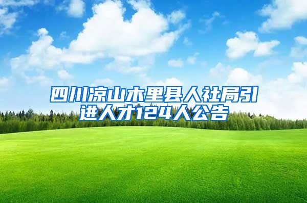 四川凉山木里县人社局引进人才124人公告