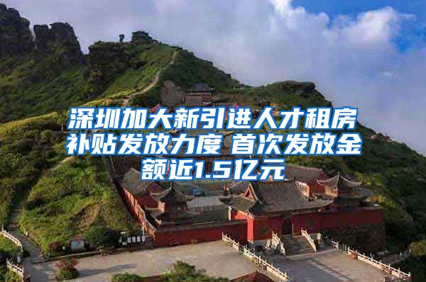 深圳加大新引进人才租房补贴发放力度　首次发放金额近1.5亿元