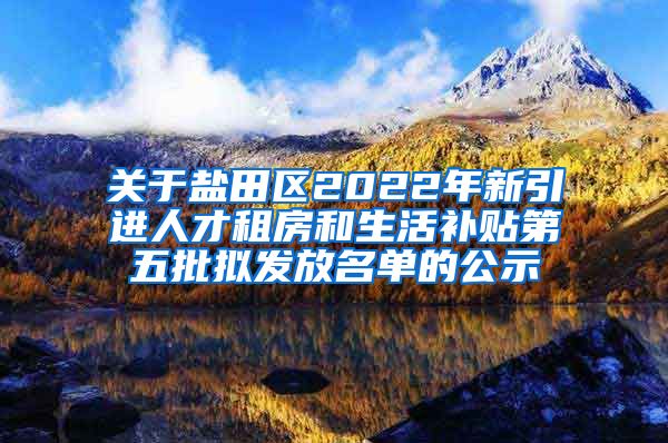 关于盐田区2022年新引进人才租房和生活补贴第五批拟发放名单的公示