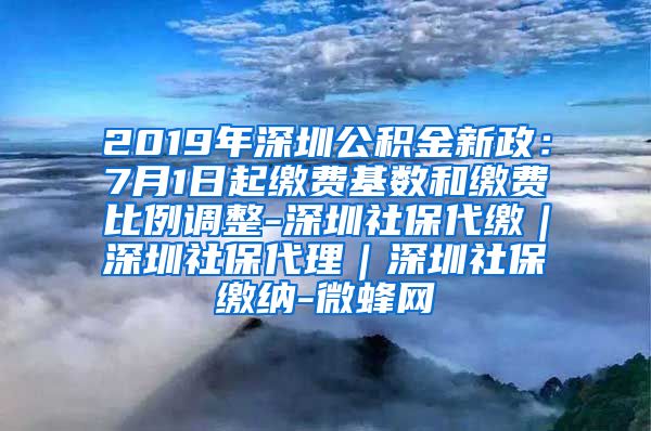 2019年深圳公积金新政：7月1日起缴费基数和缴费比例调整-深圳社保代缴｜深圳社保代理｜深圳社保缴纳-微蜂网