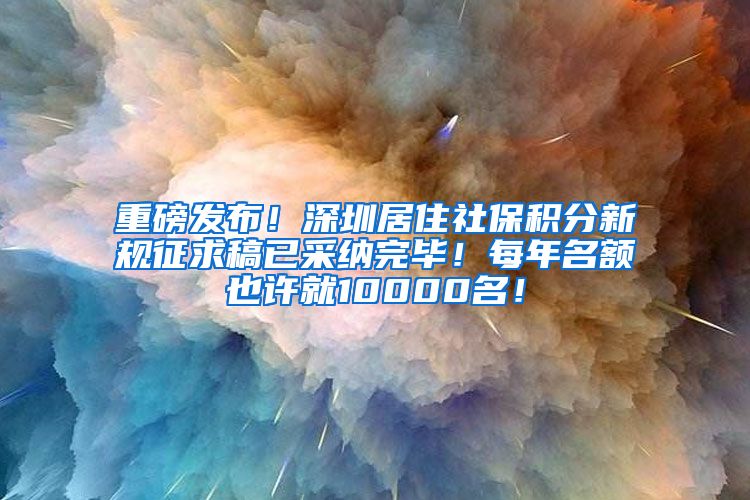 重磅发布！深圳居住社保积分新规征求稿已采纳完毕！每年名额也许就10000名！