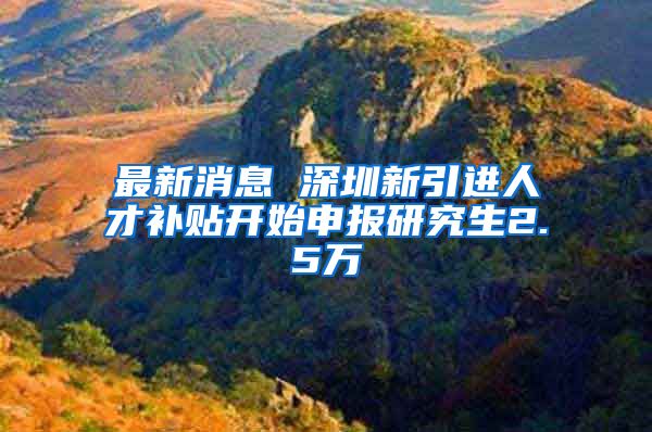 最新消息 深圳新引进人才补贴开始申报研究生2.5万