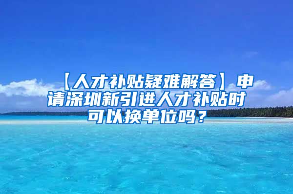 【人才补贴疑难解答】申请深圳新引进人才补贴时可以换单位吗？