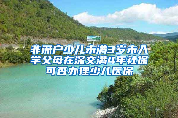 非深户少儿未满3岁未入学父母在深交满4年社保可否办理少儿医保