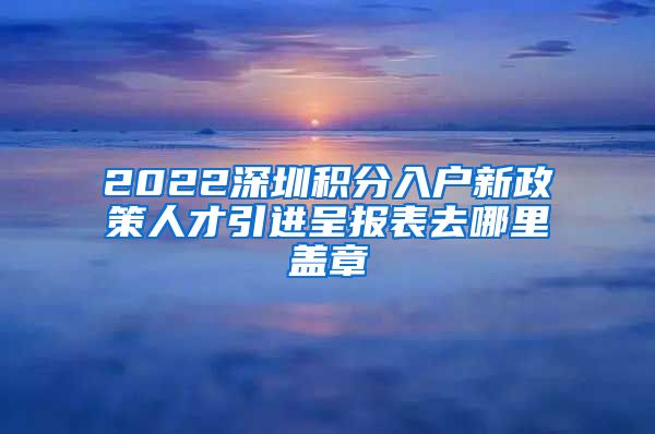 2022深圳积分入户新政策人才引进呈报表去哪里盖章