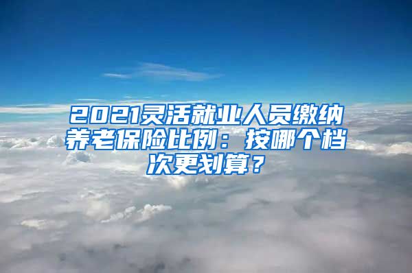 2021灵活就业人员缴纳养老保险比例：按哪个档次更划算？