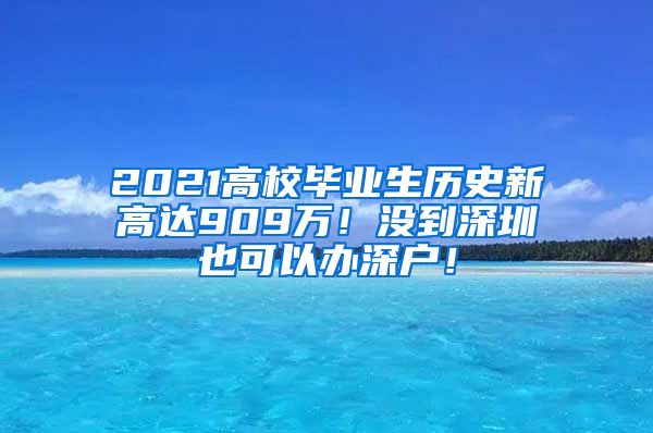 2021高校毕业生历史新高达909万！没到深圳也可以办深户！