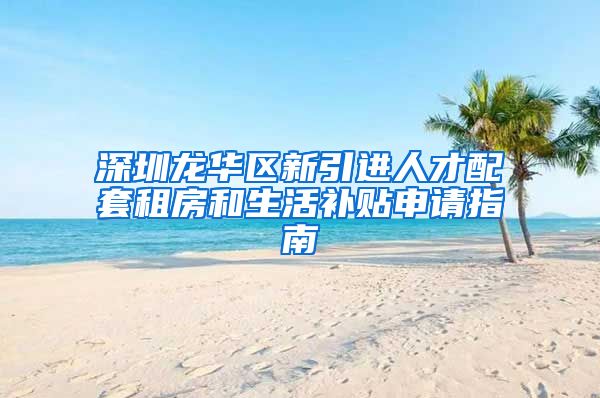 深圳龙华区新引进人才配套租房和生活补贴申请指南