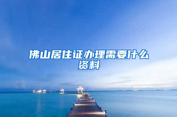 佛山居住证办理需要什么资料