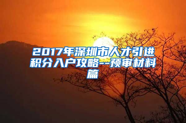 2017年深圳市人才引进积分入户攻略--预审材料篇