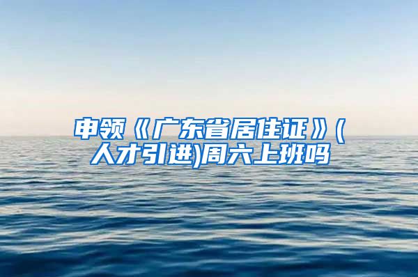 申领《广东省居住证》(人才引进)周六上班吗